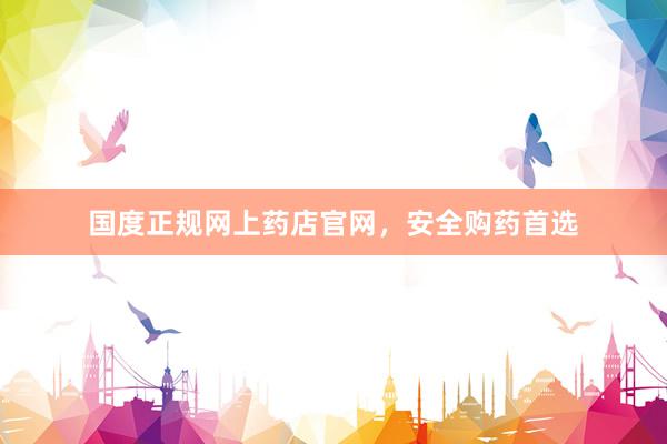 国度正规网上药店官网，安全购药首选