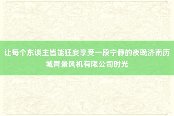 让每个东谈主皆能狂妄享受一段宁静的夜晚济南历城青景风机有限公司时光